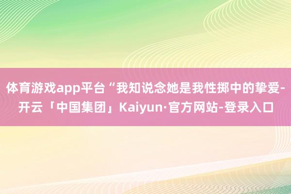 体育游戏app平台“我知说念她是我性掷中的挚爱-开云「中国集团」Kaiyun·官方网站-登录入口