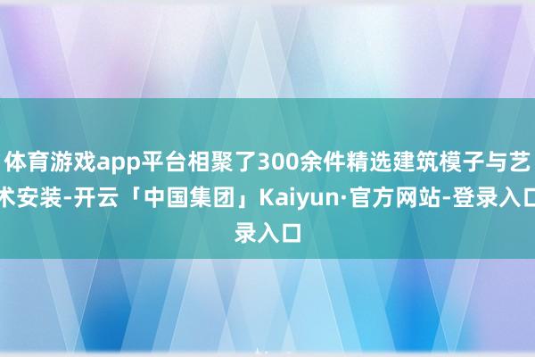 体育游戏app平台相聚了300余件精选建筑模子与艺术安装-开云「中国集团」Kaiyun·官方网站-登录入口