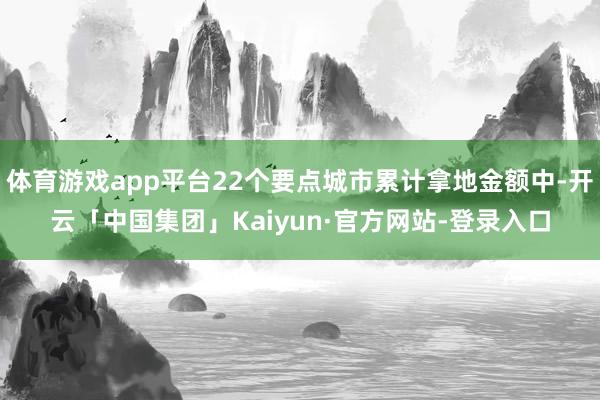 体育游戏app平台22个要点城市累计拿地金额中-开云「中国集团」Kaiyun·官方网站-登录入口