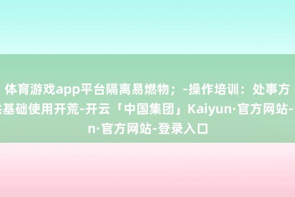 体育游戏app平台隔离易燃物；-操作培训：处事方频频提供基础使用开荒-开云「中国集团」Kaiyun·官方网站-登录入口