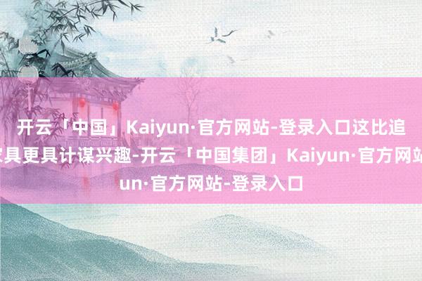 开云「中国」Kaiyun·官方网站-登录入口这比追求通用型家具更具计谋兴趣-开云「中国集团」Kaiyun·官方网站-登录入口
