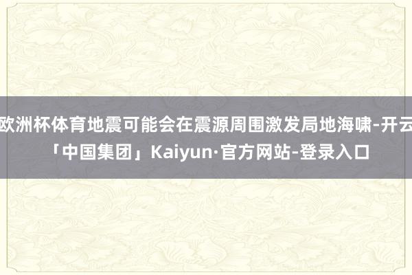 欧洲杯体育地震可能会在震源周围激发局地海啸-开云「中国集团」Kaiyun·官方网站-登录入口