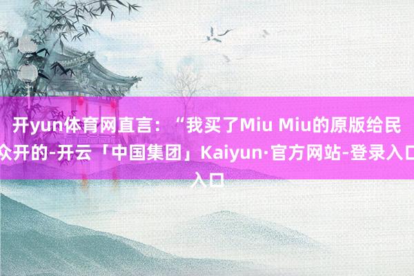 开yun体育网直言：“我买了Miu Miu的原版给民众开的-开云「中国集团」Kaiyun·官方网站-登录入口