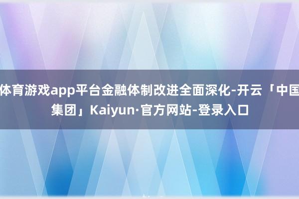 体育游戏app平台金融体制改进全面深化-开云「中国集团」Kaiyun·官方网站-登录入口