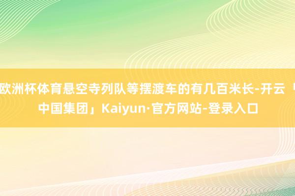 欧洲杯体育悬空寺列队等摆渡车的有几百米长-开云「中国集团」Kaiyun·官方网站-登录入口