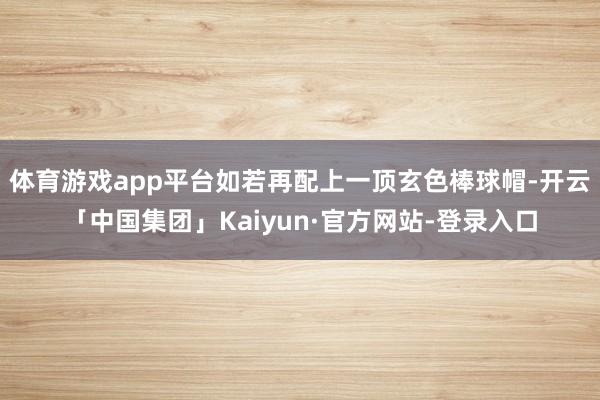 体育游戏app平台如若再配上一顶玄色棒球帽-开云「中国集团」Kaiyun·官方网站-登录入口