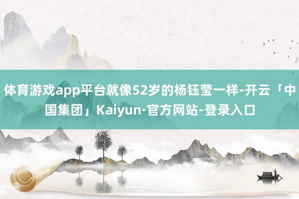 体育游戏app平台就像52岁的杨钰莹一样-开云「中国集团」Kaiyun·官方网站-登录入口