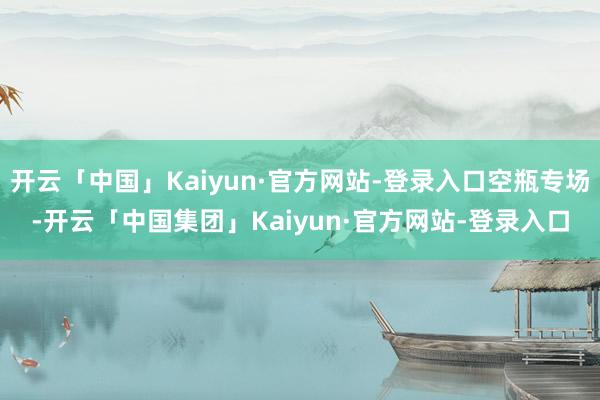 开云「中国」Kaiyun·官方网站-登录入口空瓶专场-开云「中国集团」Kaiyun·官方网站-登录入口