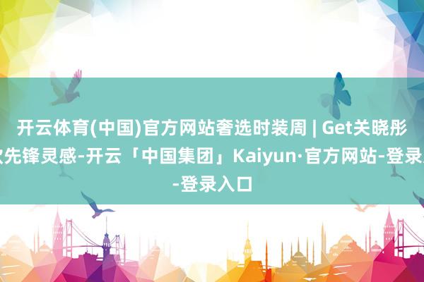 开云体育(中国)官方网站奢选时装周 | Get关晓彤同款先锋灵感-开云「中国集团」Kaiyun·官方网站-登录入口