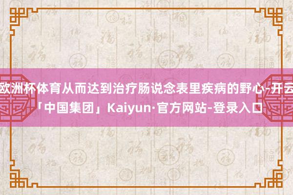 欧洲杯体育从而达到治疗肠说念表里疾病的野心-开云「中国集团」Kaiyun·官方网站-登录入口