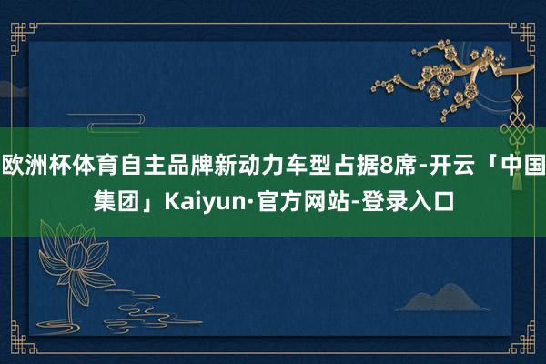 欧洲杯体育自主品牌新动力车型占据8席-开云「中国集团」Kaiyun·官方网站-登录入口