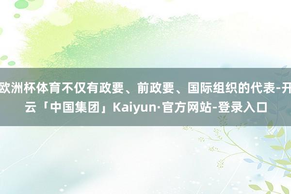 欧洲杯体育不仅有政要、前政要、国际组织的代表-开云「中国集团」Kaiyun·官方网站-登录入口