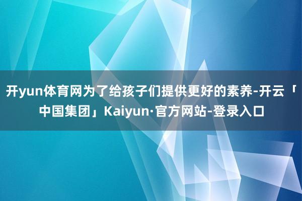 开yun体育网为了给孩子们提供更好的素养-开云「中国集团」Kaiyun·官方网站-登录入口