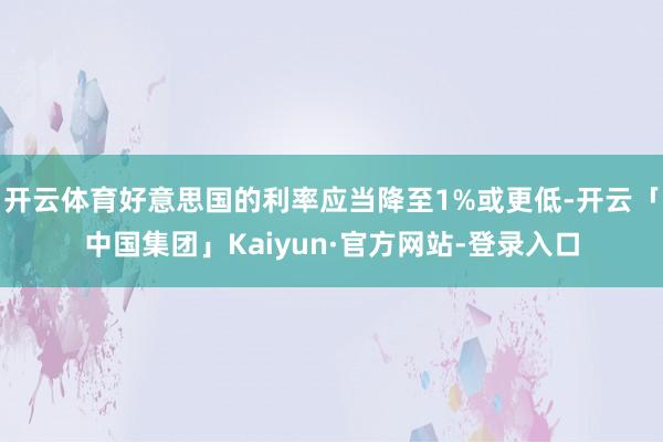 开云体育好意思国的利率应当降至1%或更低-开云「中国集团」Kaiyun·官方网站-登录入口