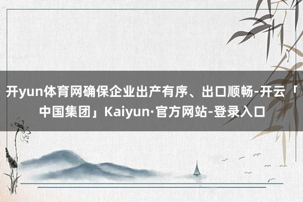 开yun体育网确保企业出产有序、出口顺畅-开云「中国集团」Kaiyun·官方网站-登录入口