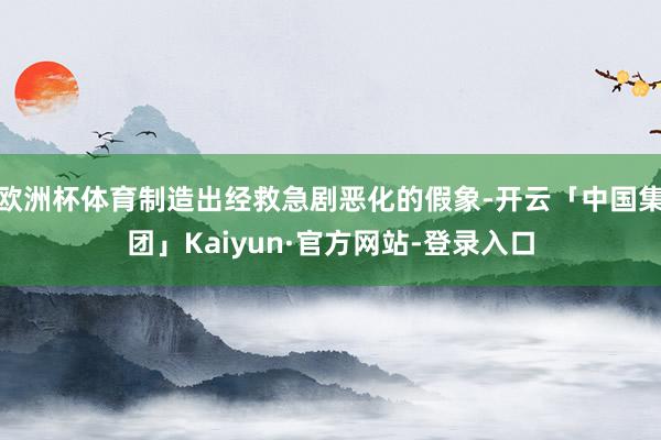 欧洲杯体育制造出经救急剧恶化的假象-开云「中国集团」Kaiyun·官方网站-登录入口
