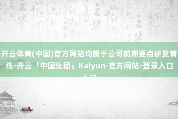 开云体育(中国)官方网站均属于公司前期要点研发管线-开云「中国集团」Kaiyun·官方网站-登录入口
