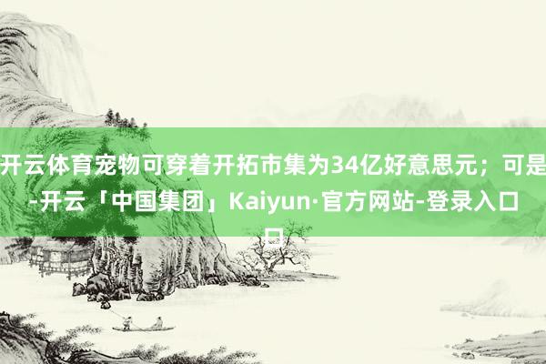 开云体育宠物可穿着开拓市集为34亿好意思元；可是-开云「中国集团」Kaiyun·官方网站-登录入口
